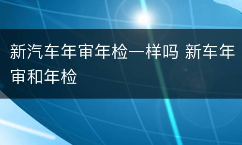 新汽车年审年检一样吗 新车年审和年检