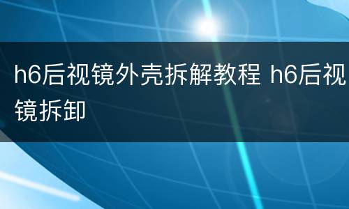 h6后视镜外壳拆解教程 h6后视镜拆卸