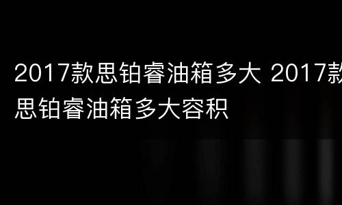 2017款思铂睿油箱多大 2017款思铂睿油箱多大容积