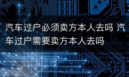 汽车过户必须卖方本人去吗 汽车过户需要卖方本人去吗