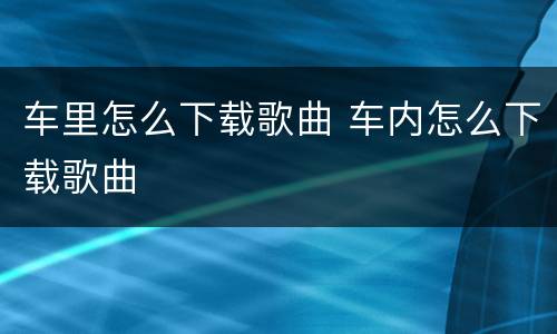 车里怎么下载歌曲 车内怎么下载歌曲