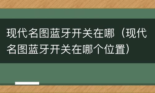 现代名图蓝牙开关在哪（现代名图蓝牙开关在哪个位置）