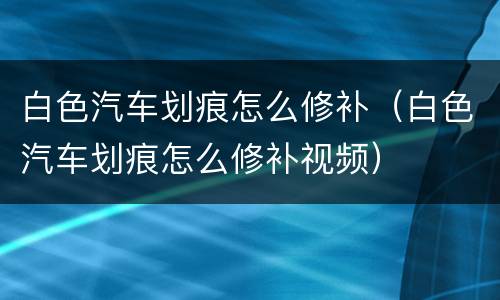 白色汽车划痕怎么修补（白色汽车划痕怎么修补视频）