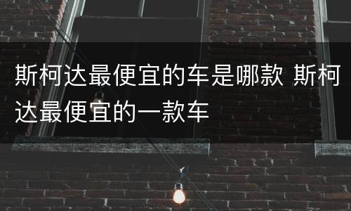 斯柯达最便宜的车是哪款 斯柯达最便宜的一款车