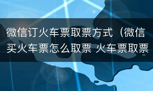 微信订火车票取票方式（微信买火车票怎么取票 火车票取票方法）