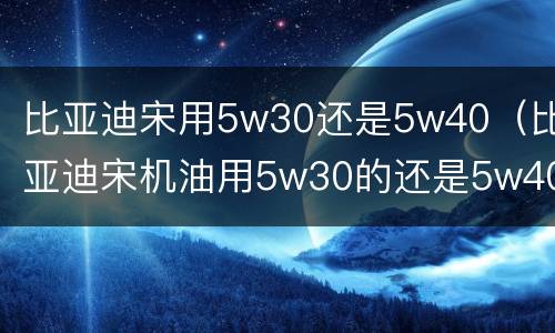 比亚迪宋用5w30还是5w40（比亚迪宋机油用5w30的还是5w40的?）