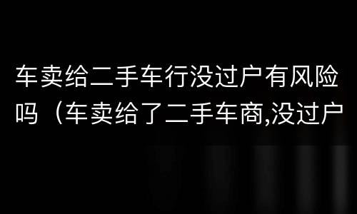 车卖给二手车行没过户有风险吗（车卖给了二手车商,没过户,有风险吗?）