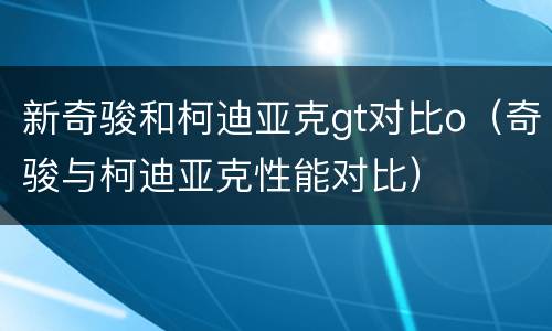 新奇骏和柯迪亚克gt对比o（奇骏与柯迪亚克性能对比）