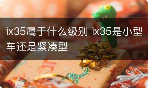 ix35属于什么级别 ix35是小型车还是紧凑型