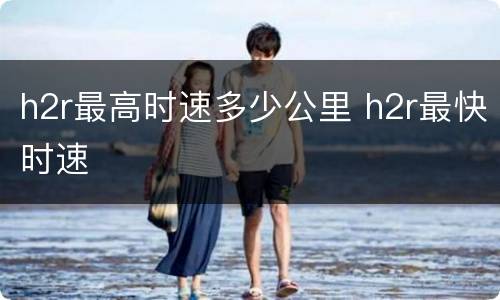 h2r最高时速多少公里 h2r最快时速