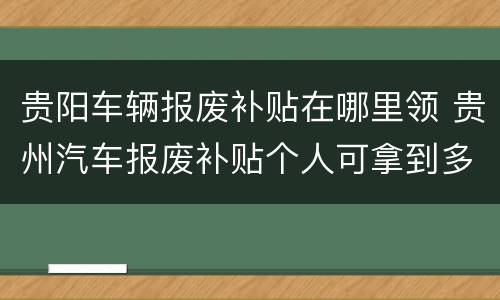 贵阳车辆报废补贴在哪里领 贵州汽车报废补贴个人可拿到多少