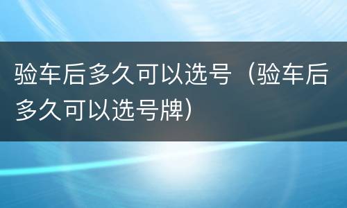 验车后多久可以选号（验车后多久可以选号牌）