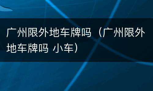 广州限外地车牌吗（广州限外地车牌吗 小车）