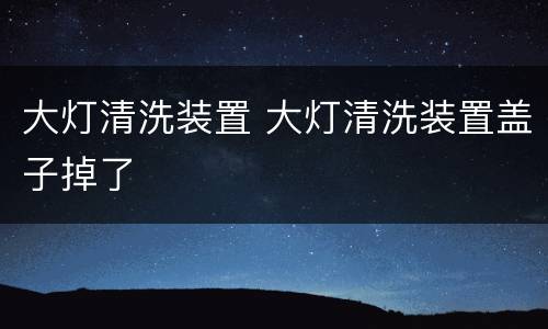 大灯清洗装置 大灯清洗装置盖子掉了