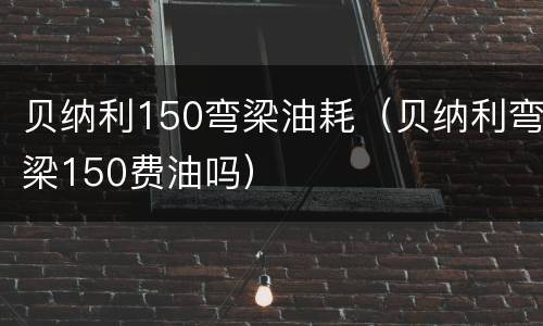 贝纳利150弯梁油耗（贝纳利弯梁150费油吗）