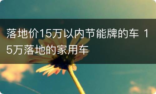 落地价15万以内节能牌的车 15万落地的家用车