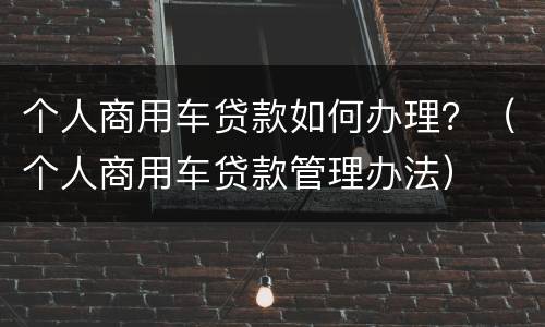 个人商用车贷款如何办理？（个人商用车贷款管理办法）