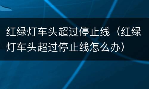 红绿灯车头超过停止线（红绿灯车头超过停止线怎么办）