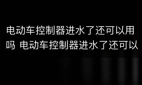 电动车控制器进水了还可以用吗 电动车控制器进水了还可以用吗多少钱