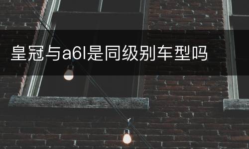 皇冠与a6l是同级别车型吗