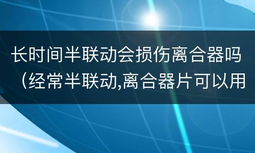 长时间半联动会损伤离合器吗（经常半联动,离合器片可以用多久）