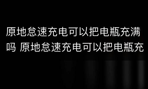 原地怠速充电可以把电瓶充满吗 原地怠速充电可以把电瓶充满吗