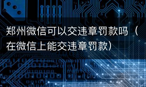 郑州微信可以交违章罚款吗（在微信上能交违章罚款）