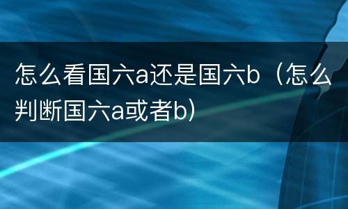 怎么看国六a还是国六b（怎么判断国六a或者b）