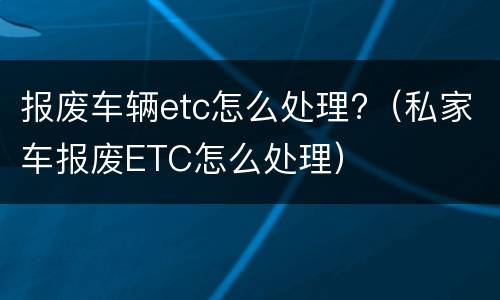 报废车辆etc怎么处理?（私家车报废ETC怎么处理）