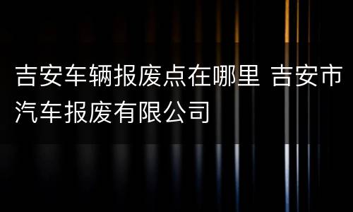 吉安车辆报废点在哪里 吉安市汽车报废有限公司