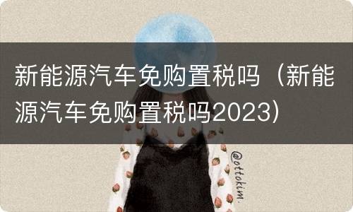 新能源汽车免购置税吗（新能源汽车免购置税吗2023）