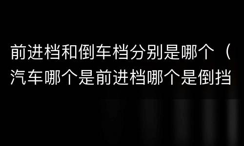 前进档和倒车档分别是哪个（汽车哪个是前进档哪个是倒挡）