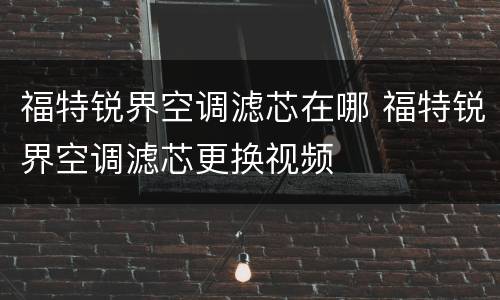 福特锐界空调滤芯在哪 福特锐界空调滤芯更换视频