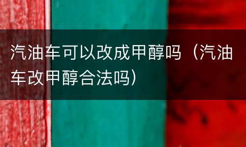 汽油车可以改成甲醇吗（汽油车改甲醇合法吗）