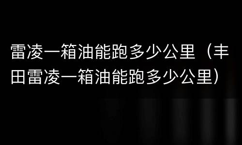 雷凌一箱油能跑多少公里（丰田雷凌一箱油能跑多少公里）