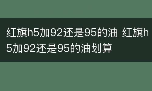 红旗h5加92还是95的油 红旗h5加92还是95的油划算