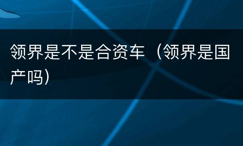 领界是不是合资车（领界是国产吗）