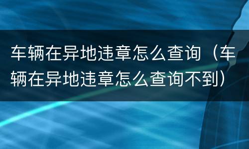 车辆在异地违章怎么查询（车辆在异地违章怎么查询不到）