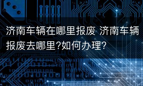 济南车辆在哪里报废 济南车辆报废去哪里?如何办理?