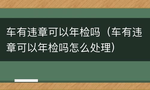 车有违章可以年检吗（车有违章可以年检吗怎么处理）