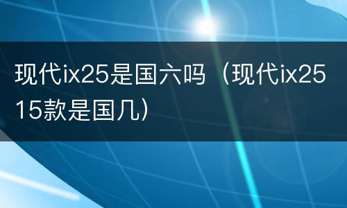 现代ix25是国六吗（现代ix2515款是国几）