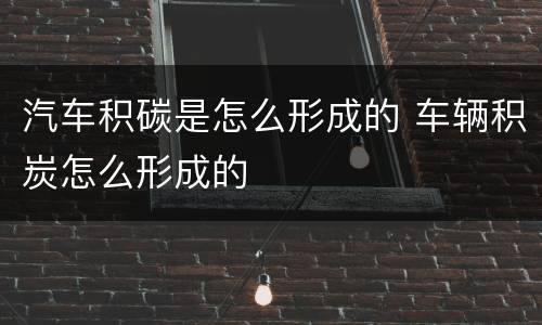 汽车积碳是怎么形成的 车辆积炭怎么形成的