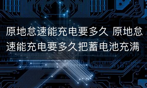 原地怠速能充电要多久 原地怠速能充电要多久把蓄电池充满吗