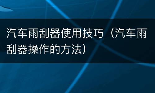 汽车雨刮器使用技巧（汽车雨刮器操作的方法）