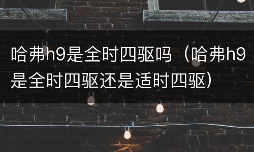 哈弗h9是全时四驱吗（哈弗h9是全时四驱还是适时四驱）