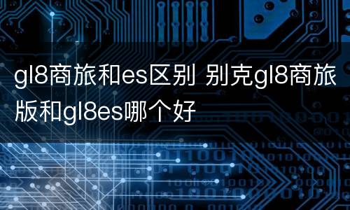 gl8商旅和es区别 别克gl8商旅版和gl8es哪个好