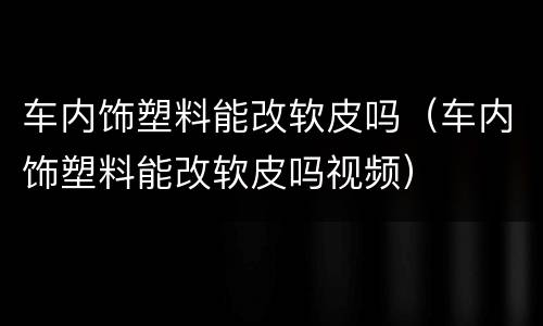 车内饰塑料能改软皮吗（车内饰塑料能改软皮吗视频）