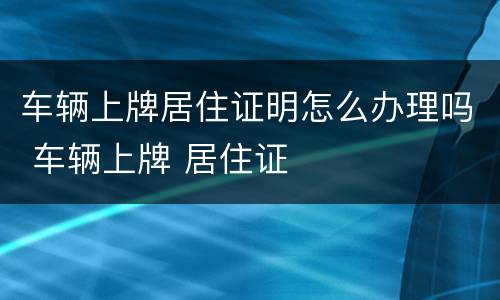 车辆上牌居住证明怎么办理吗 车辆上牌 居住证