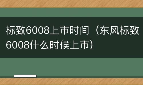 标致6008上市时间（东风标致6008什么时候上市）