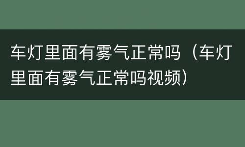 车灯里面有雾气正常吗（车灯里面有雾气正常吗视频）